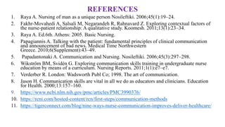 REFERENCES
1. Raya A. Nursing of man as a unique person Nosileftiki. 2006;45(1):19–24.
2. Fakhr-Movahedi A, Salsali M, Negarandeh R, Rahnavard Z. Exploring contextual factors of
the nurse-patient relationship: A qualitative study. Koomesh. 2011;13(1):23–34.
3. Raya A. Ed.6th. Athens: 2005. Basic Nursing.
4. Papagiannis A. Talking with the patient: fundamental principles of clinical communication
and announcement of bad news. Medical Time Northwestern
Greece. 2010;6(Supplement):43–49.
5. Papadantonaki A. Communication and Nursing. Nosileftiki. 2006;45(3):297–298.
6. Wikström BM, Svidén G. Exploring communication skills training in undergraduate nurse
education by means of a curriculum. Nursing Reports. 2011;1(1):e7–e7.
7. Verderber R. London: Wadsworth Publ Co; 1998. The art of communication.
8. Jason H. Communication skills are vital in all we do as educators and clinicians. Education
for Health. 2000;13:157–160.
9. https://www.ncbi.nlm.nih.gov/pmc/articles/PMC3990376/
10. https://rcni.com/hosted-content/rcn/first-steps/communication-methods
11. https://tigerconnect.com/blog/nine-ways-nurse-communication-improves-deliver-healthcare/
 