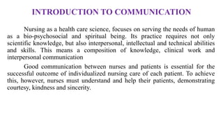INTRODUCTION TO COMMUNICATION
Nursing as a health care science, focuses on serving the needs of human
as a bio-psychosocial and spiritual being. Its practice requires not only
scientific knowledge, but also interpersonal, intellectual and technical abilities
and skills. This means a composition of knowledge, clinical work and
interpersonal communication
Good communication between nurses and patients is essential for the
successful outcome of individualized nursing care of each patient. To achieve
this, however, nurses must understand and help their patients, demonstrating
courtesy, kindness and sincerity.
 