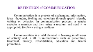 DEFINITION of COMMUNICATION
Communication is a process of exchanging information,
ideas, thoughts, feeling and emotions through speech signals,
writing or behavior. In communication process, a sender
encodes a message and then using a medium and send it to
appropriate feedback using a medium.
Communication is a vital element in Nursing in all areas
of activity and in all its interventions such as prevention,
treatment, therapy, rehabilitation, education and health
promotion.
 