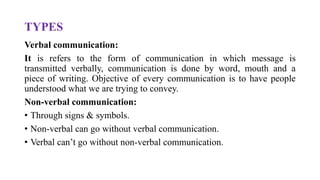 TYPES
Verbal communication:
It is refers to the form of communication in which message is
transmitted verbally, communication is done by word, mouth and a
piece of writing. Objective of every communication is to have people
understood what we are trying to convey.
Non-verbal communication:
• Through signs & symbols.
• Non-verbal can go without verbal communication.
• Verbal can’t go without non-verbal communication.
 