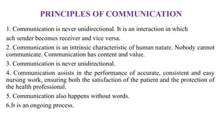 PRINCIPLES OF COMMUNICATION
1. Communication is never unidirectional. It is an interaction in which
ach sender becomes receiver and vice versa.
2. Communication is an intrinsic characteristic of human nature. Nobody cannot
communicate. Communication has content and value.
3. Communication is never unidirectional.
4. Communication assists in the performance of accurate, consistent and easy
nursing work, ensuring both the satisfaction of the patient and the protection of
the health professional.
5. Communication also happens without words.
6.It is an ongoing process.
 