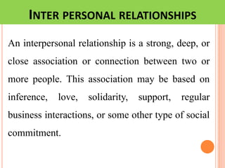 INTER PERSONAL RELATIONSHIPS
An interpersonal relationship is a strong, deep, or
close association or connection between two or
more people. This association may be based on
inference, love, solidarity, support, regular
business interactions, or some other type of social
commitment.
 