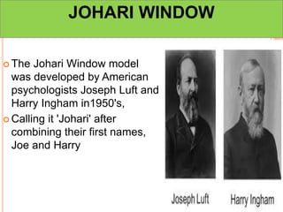 JOHARI WINDOW
 The Johari Window model
was developed by American
psychologists Joseph Luft and
Harry Ingham in1950's,
 Calling it 'Johari' after
combining their first names,
Joe and Harry
 