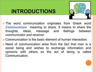 INTRODUCTIONS
 The word communication originates from Greek word
Communicare meaning to share. It means to share the
thoughts, ideas, message and feelings between
communicator and receiver.
 Communication is the basic element of human interaction.
 Need of communication arise from the fact that man is a
social being and wishes to exchange information and
opinions with others so the act of doing is called
Communication.
 