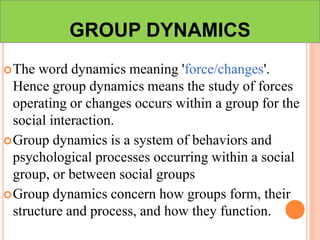 GROUP DYNAMICS
The word dynamics meaning 'force/changes'.
Hence group dynamics means the study of forces
operating or changes occurs within a group for the
social interaction.
Group dynamics is a system of behaviors and
psychological processes occurring within a social
group, or between social groups
Group dynamics concern how groups form, their
structure and process, and how they function.
 