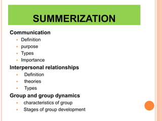 SUMMERIZATION
Communication
 Definition
 purpose
 Types
 Importance
Interpersonal relationships
 Definition
 theories
 Types
Group and group dynamics
 characteristics of group
 Stages of group development
 