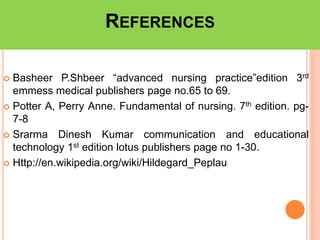REFERENCES
 Basheer P.Shbeer “advanced nursing practice”edition 3rd
emmess medical publishers page no.65 to 69.
 Potter A, Perry Anne. Fundamental of nursing. 7th edition. pg-
7-8
 Srarma Dinesh Kumar communication and educational
technology 1st edition lotus publishers page no 1-30.
 Http://en.wikipedia.org/wiki/Hildegard_Peplau
 