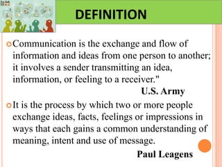 DEFINITION
Communication is the exchange and flow of
information and ideas from one person to another;
it involves a sender transmitting an idea,
information, or feeling to a receiver."
U.S. Army
It is the process by which two or more people
exchange ideas, facts, feelings or impressions in
ways that each gains a common understanding of
meaning, intent and use of message.
Paul Leagens
 