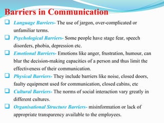 Barriers in Communication
 Language Barriers- The use of jargon, over-complicated or
unfamiliar terms.
 Psychological Barriers- Some people have stage fear, speech
disorders, phobia, depression etc.
 Emotional Barriers- Emotions like anger, frustration, humour, can
blur the decision-making capacities of a person and thus limit the
effectiveness of their communication.
 Physical Barriers- They include barriers like noise, closed doors,
faulty equipment used for communication, closed cabins, etc
 Cultural Barriers- The norms of social interaction vary greatly in
different cultures.
 Organisational Structure Barriers- misinformation or lack of
appropriate transparency available to the employees.
 