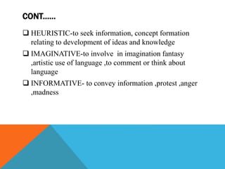 CONT.…..
 HEURISTIC-to seek information, concept formation
relating to development of ideas and knowledge
 IMAGINATIVE-to involve in imagination fantasy
,artistic use of language ,to comment or think about
language
 INFORMATIVE- to convey information ,protest ,anger
,madness
 
