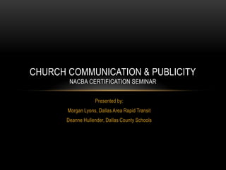 Presented by:
Morgan Lyons, Dallas Area Rapid Transit
Deanne Hullender, Dallas County Schools
CHURCH COMMUNICATION & PUBLICITY
NACBA CERTIFICATION SEMINAR
 