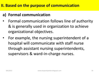 a) Formal communication
• Formal communication follows line of authority
& is generally used in organization to achieve
organizational objectives.
• For example, the nursing superintendent of a
hospital will communicate with staff nurse
through assistant nursing superintendents,
supervisors & ward-in-charge nurses.
9/6/2013 19www.drjayeshpatidar.blogspot.com
II. Based on the purpose of communication
 