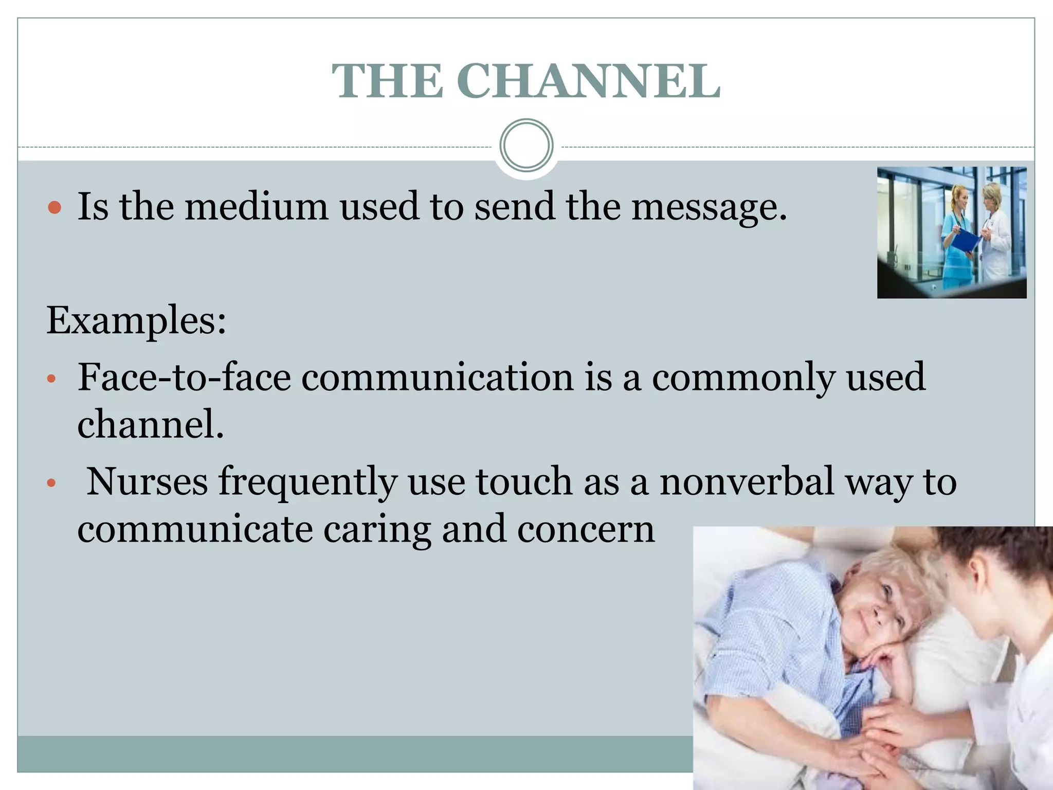 THE CHANNEL
 Is the medium used to send the message.
Examples:
• Face-to-face communication is a commonly used
channel.
• Nurses frequently use touch as a nonverbal way to
communicate caring and concern
 