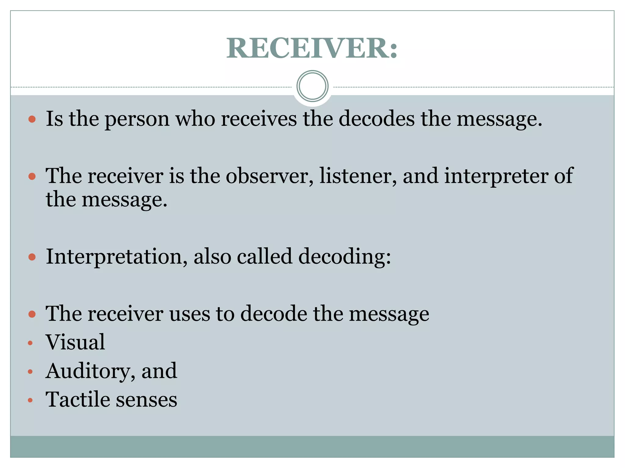 RECEIVER:
 Is the person who receives the decodes the message.
 The receiver is the observer, listener, and interpreter of
the message.
 Interpretation, also called decoding:
 The receiver uses to decode the message
• Visual
• Auditory, and
• Tactile senses
 