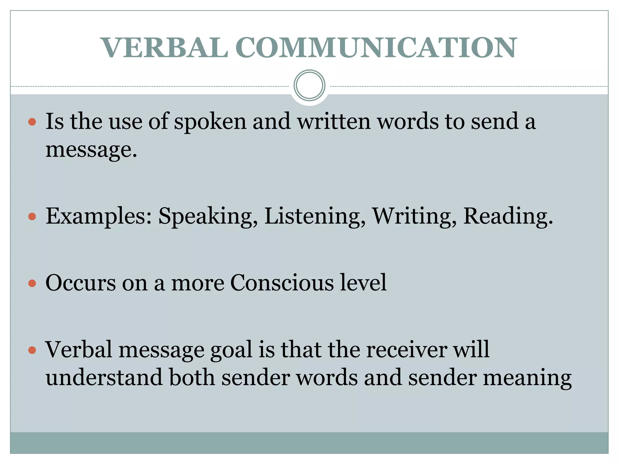 VERBAL COMMUNICATION
 Is the use of spoken and written words to send a
message.
 Examples: Speaking, Listening, Writing, Reading.
 Occurs on a more Conscious level
 Verbal message goal is that the receiver will
understand both sender words and sender meaning
 