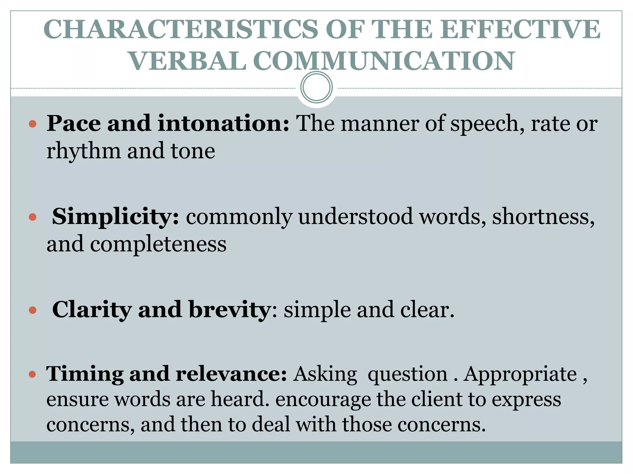 CHARACTERISTICS OF THE EFFECTIVE
VERBAL COMMUNICATION
 Pace and intonation: The manner of speech, rate or
rhythm and tone
 Simplicity: commonly understood words, shortness,
and completeness
 Clarity and brevity: simple and clear.
 Timing and relevance: Asking question . Appropriate ,
ensure words are heard. encourage the client to express
concerns, and then to deal with those concerns.
 