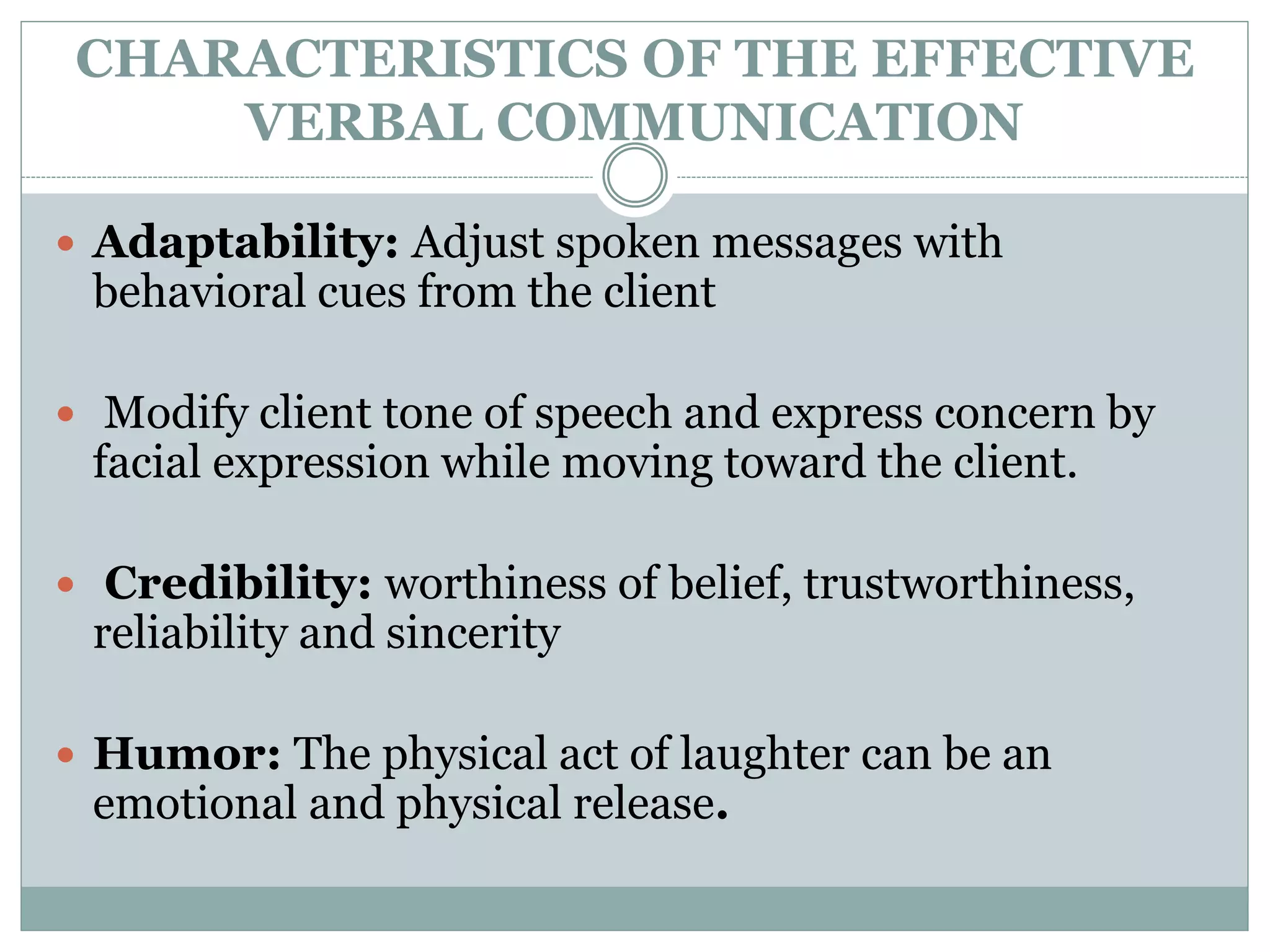 CHARACTERISTICS OF THE EFFECTIVE
VERBAL COMMUNICATION
 Adaptability: Adjust spoken messages with
behavioral cues from the client
 Modify client tone of speech and express concern by
facial expression while moving toward the client.
 Credibility: worthiness of belief, trustworthiness,
reliability and sincerity
 Humor: The physical act of laughter can be an
emotional and physical release.
 
