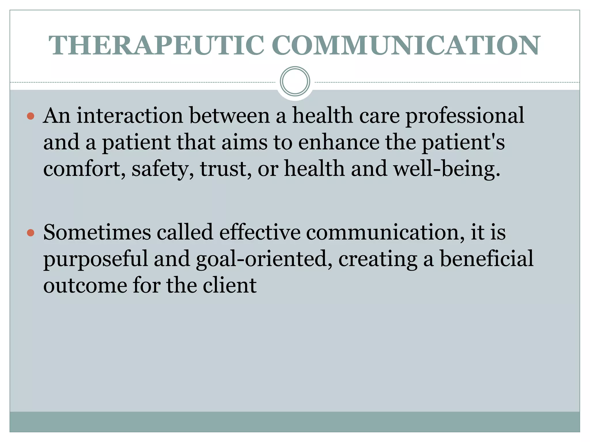 THERAPEUTIC COMMUNICATION
 An interaction between a health care professional
and a patient that aims to enhance the patient's
comfort, safety, trust, or health and well-being.
 Sometimes called effective communication, it is
purposeful and goal-oriented, creating a beneficial
outcome for the client
 