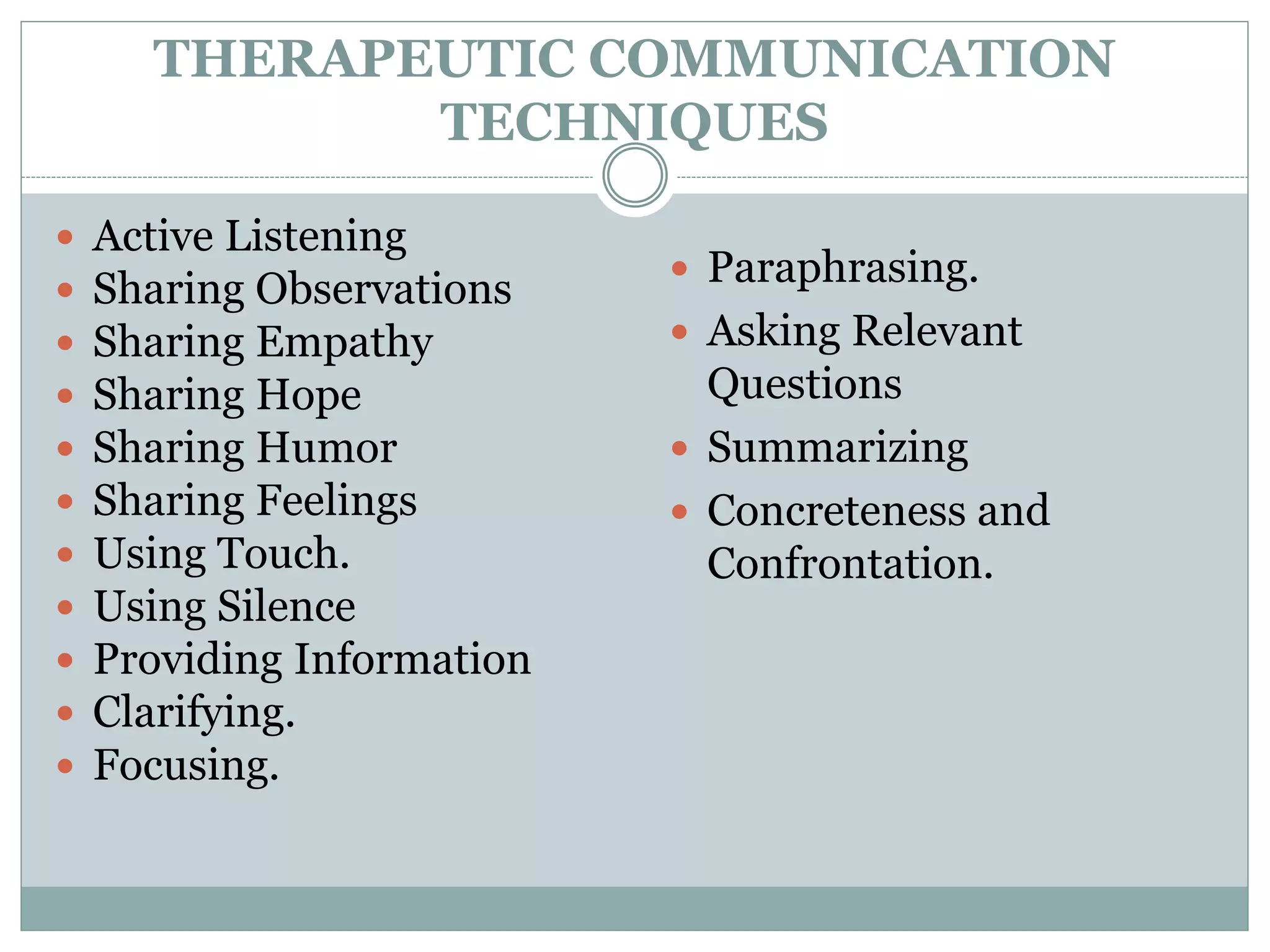 THERAPEUTIC COMMUNICATION
TECHNIQUES
 Active Listening
 Sharing Observations
 Sharing Empathy
 Sharing Hope
 Sharing Humor
 Sharing Feelings
 Using Touch.
 Using Silence
 Providing Information
 Clarifying.
 Focusing.
 Paraphrasing.
 Asking Relevant
Questions
 Summarizing
 Concreteness and
Confrontation.
 