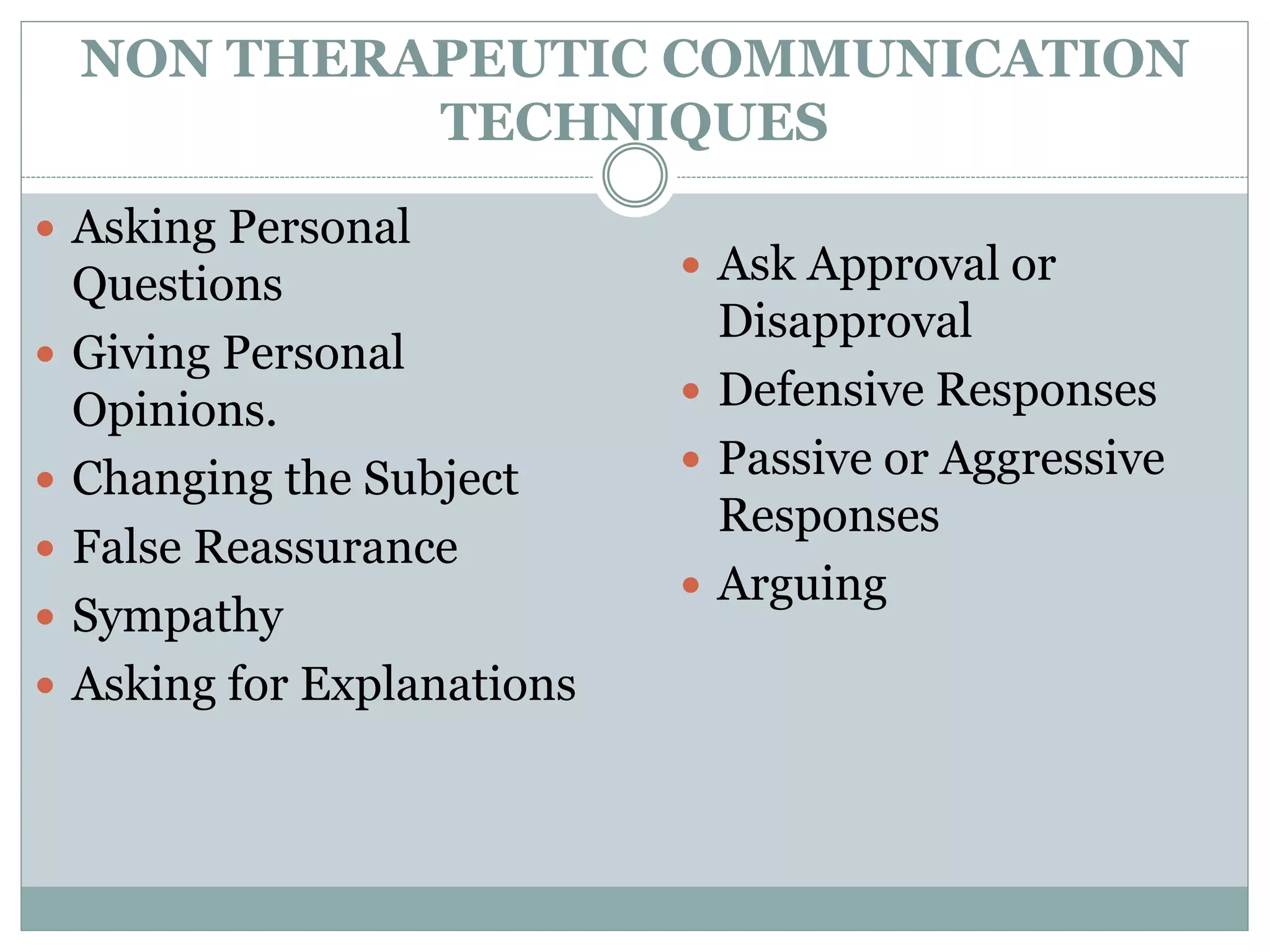 NON THERAPEUTIC COMMUNICATION
TECHNIQUES
 Asking Personal
Questions
 Giving Personal
Opinions.
 Changing the Subject
 False Reassurance
 Sympathy
 Asking for Explanations
 Ask Approval or
Disapproval
 Defensive Responses
 Passive or Aggressive
Responses
 Arguing
 