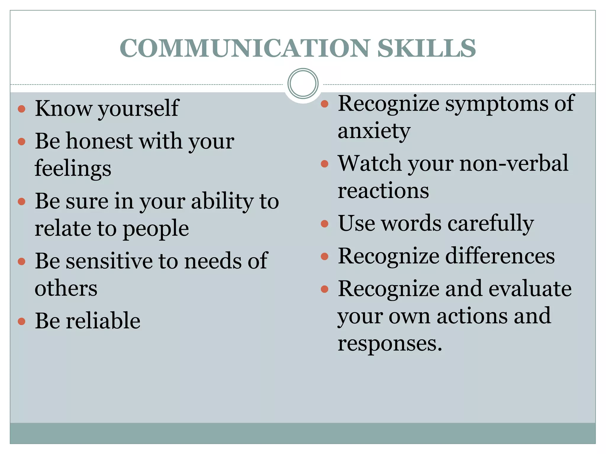 COMMUNICATION SKILLS
 Know yourself
 Be honest with your
feelings
 Be sure in your ability to
relate to people
 Be sensitive to needs of
others
 Be reliable
 Recognize symptoms of
anxiety
 Watch your non-verbal
reactions
 Use words carefully
 Recognize differences
 Recognize and evaluate
your own actions and
responses.
 