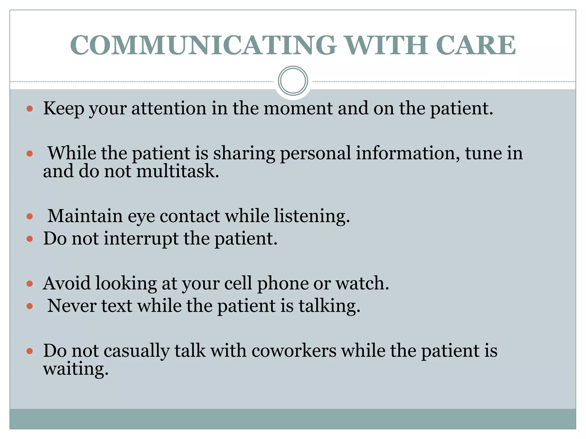COMMUNICATING WITH CARE
 Keep your attention in the moment and on the patient.
 While the patient is sharing personal information, tune in
and do not multitask.
 Maintain eye contact while listening.
 Do not interrupt the patient.
 Avoid looking at your cell phone or watch.
 Never text while the patient is talking.
 Do not casually talk with coworkers while the patient is
waiting.
 