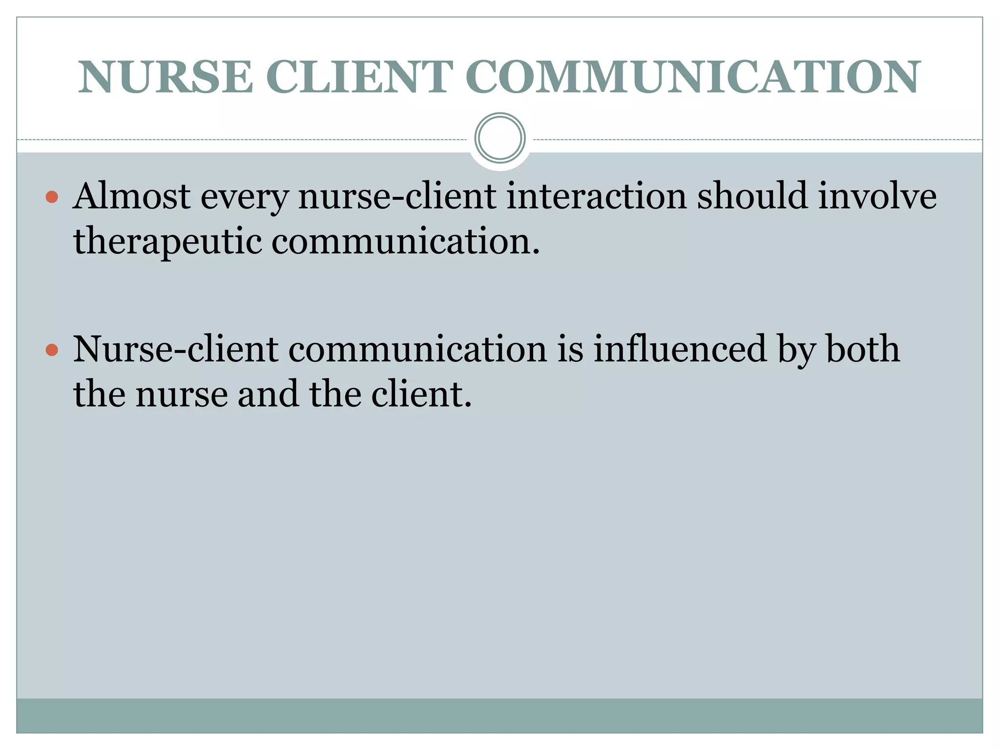 NURSE CLIENT COMMUNICATION
 Almost every nurse-client interaction should involve
therapeutic communication.
 Nurse-client communication is influenced by both
the nurse and the client.
 