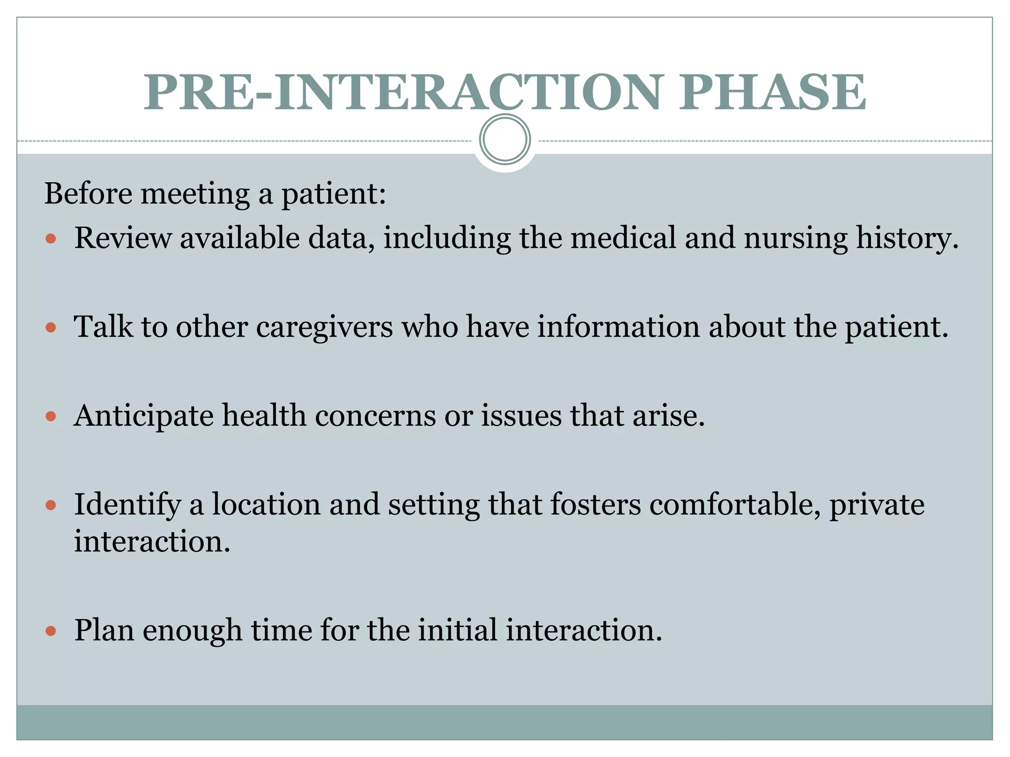 PRE-INTERACTION PHASE
Before meeting a patient:
 Review available data, including the medical and nursing history.
 Talk to other caregivers who have information about the patient.
 Anticipate health concerns or issues that arise.
 Identify a location and setting that fosters comfortable, private
interaction.
 Plan enough time for the initial interaction.
 