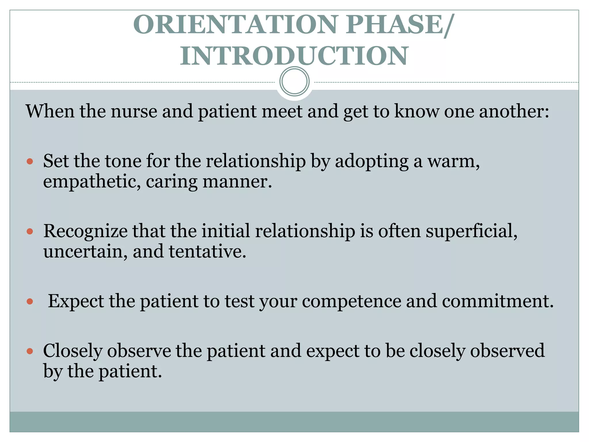 ORIENTATION PHASE/
INTRODUCTION
When the nurse and patient meet and get to know one another:
 Set the tone for the relationship by adopting a warm,
empathetic, caring manner.
 Recognize that the initial relationship is often superficial,
uncertain, and tentative.
 Expect the patient to test your competence and commitment.
 Closely observe the patient and expect to be closely observed
by the patient.
 