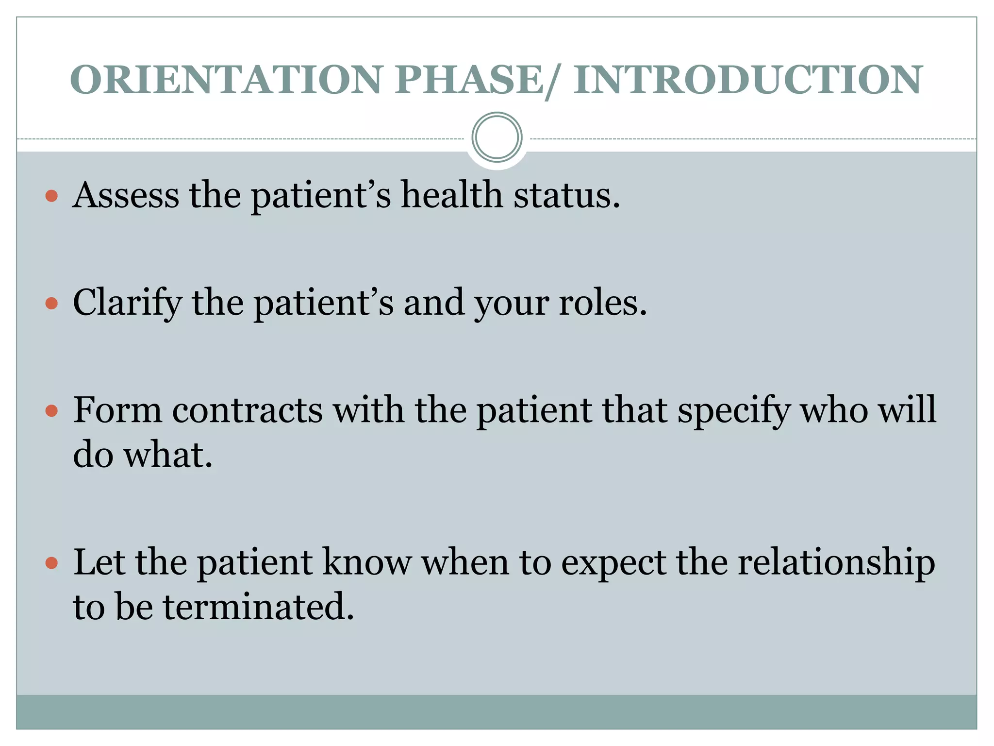 ORIENTATION PHASE/ INTRODUCTION
 Assess the patient’s health status.
 Clarify the patient’s and your roles.
 Form contracts with the patient that specify who will
do what.
 Let the patient know when to expect the relationship
to be terminated.
 