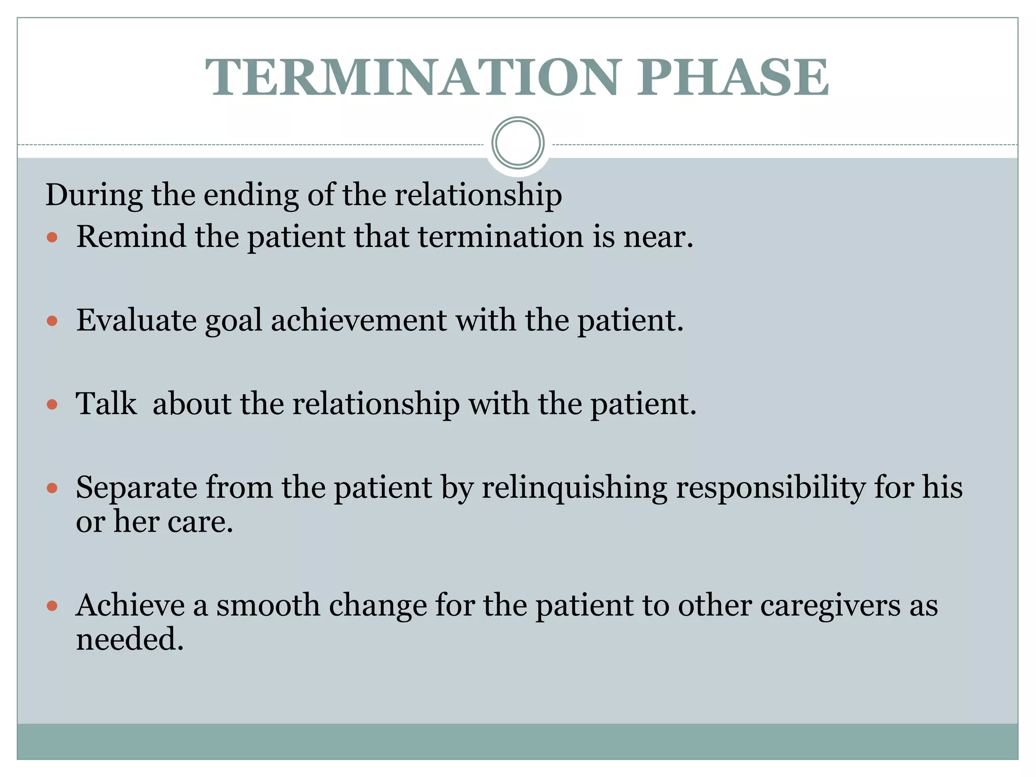 TERMINATION PHASE
During the ending of the relationship
 Remind the patient that termination is near.
 Evaluate goal achievement with the patient.
 Talk about the relationship with the patient.
 Separate from the patient by relinquishing responsibility for his
or her care.
 Achieve a smooth change for the patient to other caregivers as
needed.
 
