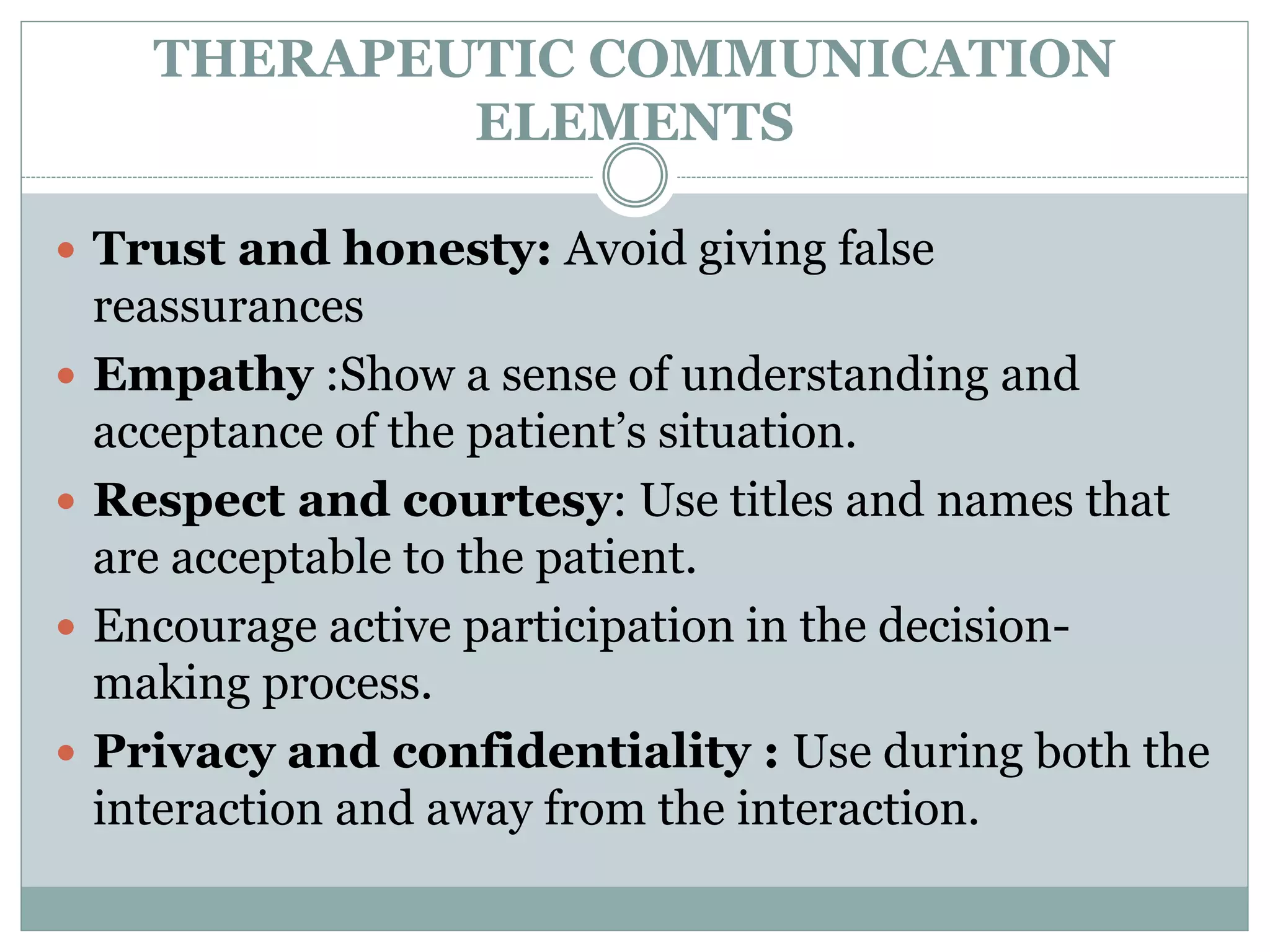 THERAPEUTIC COMMUNICATION
ELEMENTS
 Trust and honesty: Avoid giving false
reassurances
 Empathy :Show a sense of understanding and
acceptance of the patient’s situation.
 Respect and courtesy: Use titles and names that
are acceptable to the patient.
 Encourage active participation in the decision-
making process.
 Privacy and confidentiality : Use during both the
interaction and away from the interaction.
 