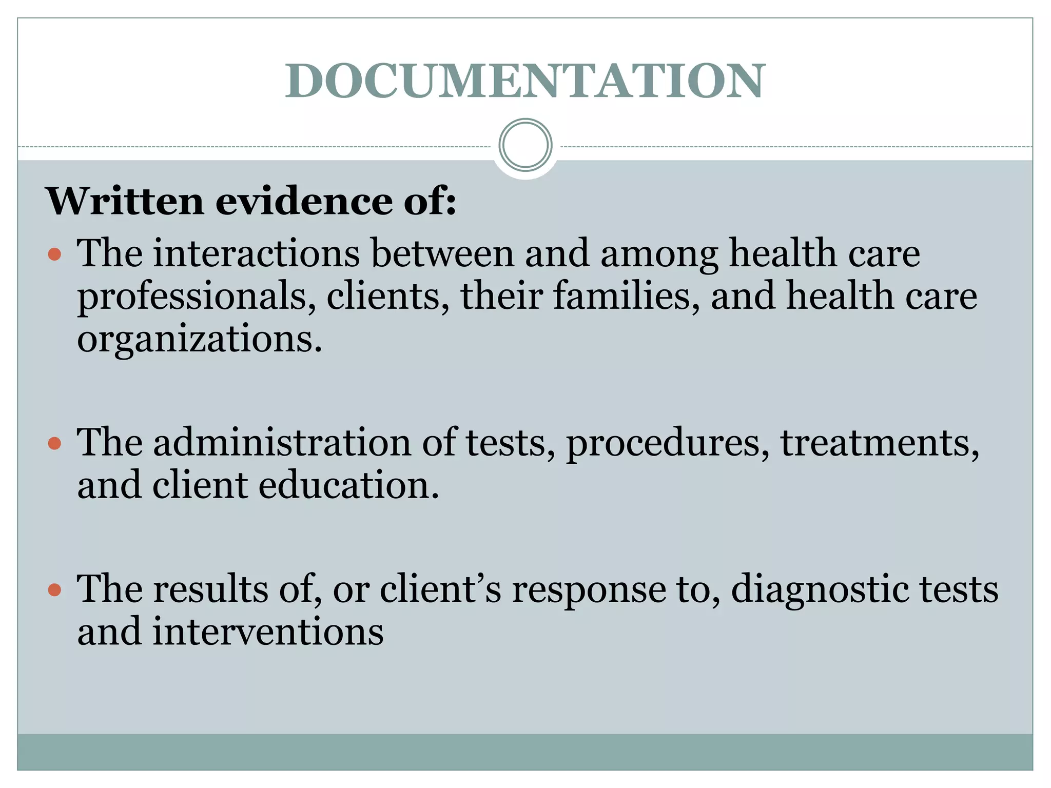 DOCUMENTATION
Written evidence of:
 The interactions between and among health care
professionals, clients, their families, and health care
organizations.
 The administration of tests, procedures, treatments,
and client education.
 The results of, or client’s response to, diagnostic tests
and interventions
 