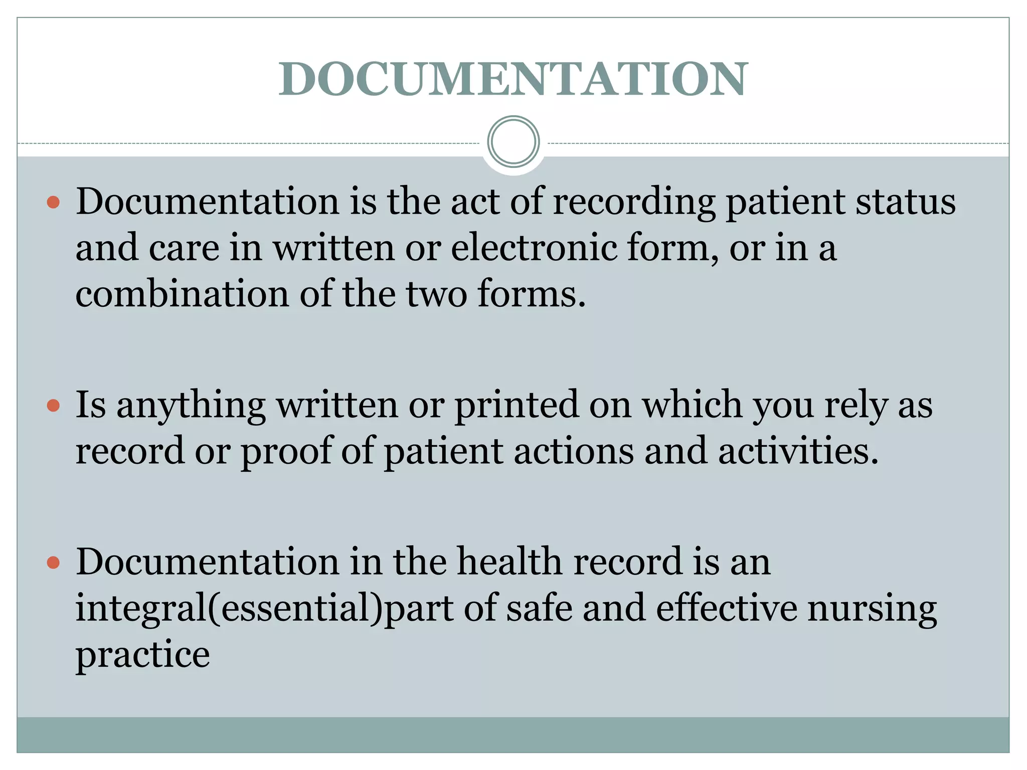 DOCUMENTATION
 Documentation is the act of recording patient status
and care in written or electronic form, or in a
combination of the two forms.
 Is anything written or printed on which you rely as
record or proof of patient actions and activities.
 Documentation in the health record is an
integral(essential)part of safe and effective nursing
practice
 