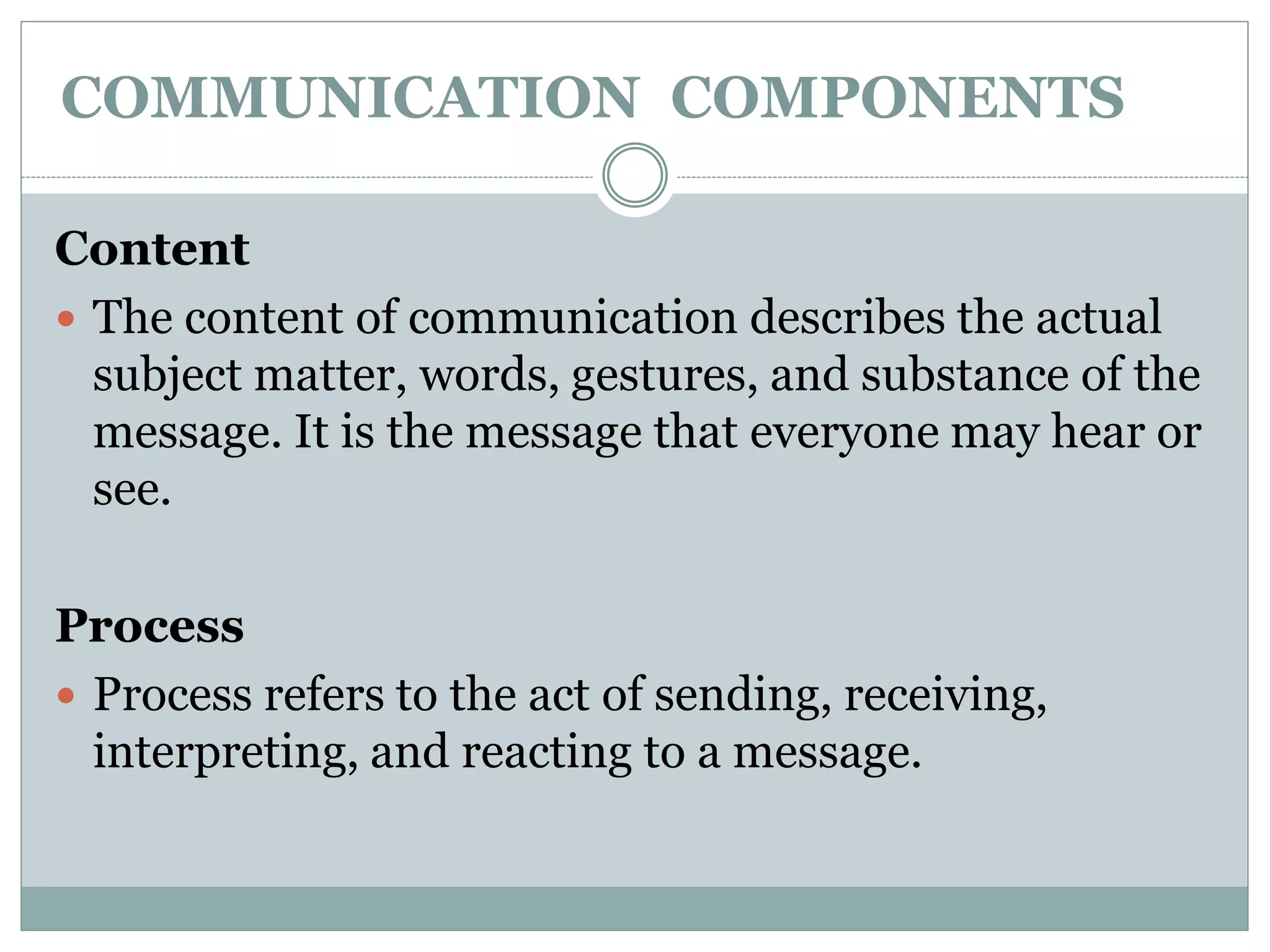 COMMUNICATION COMPONENTS
Content
 The content of communication describes the actual
subject matter, words, gestures, and substance of the
message. It is the message that everyone may hear or
see.
Process
 Process refers to the act of sending, receiving,
interpreting, and reacting to a message.
 