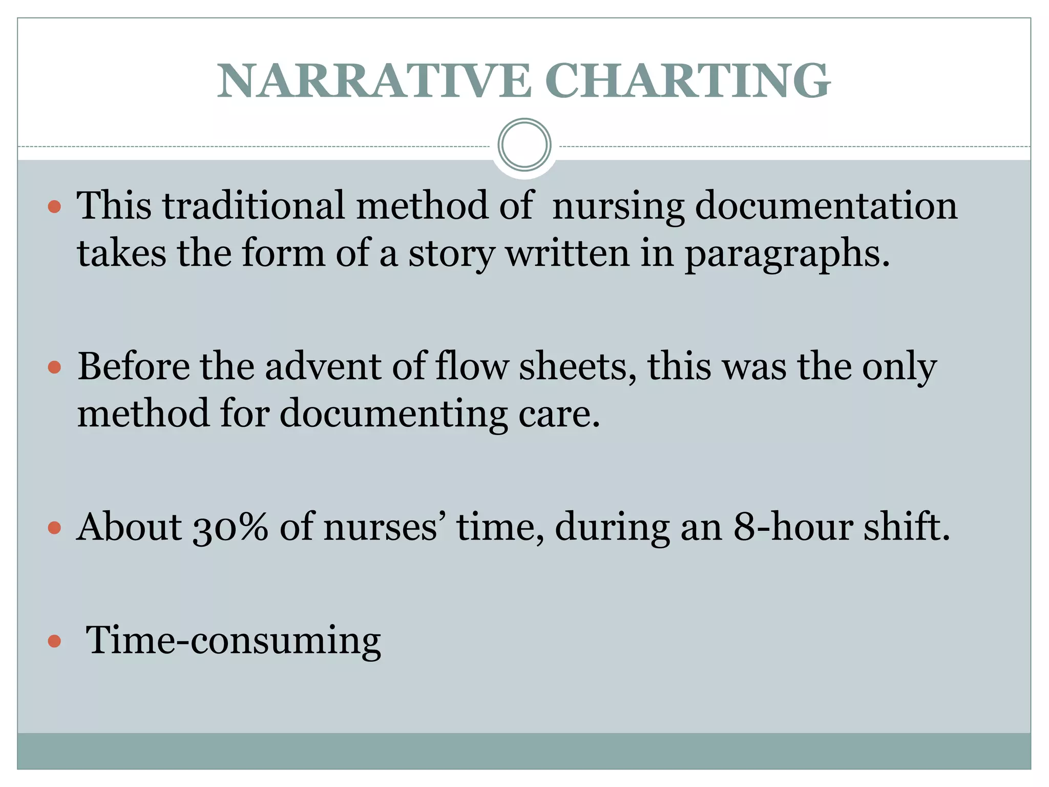 NARRATIVE CHARTING
 This traditional method of nursing documentation
takes the form of a story written in paragraphs.
 Before the advent of flow sheets, this was the only
method for documenting care.
 About 30% of nurses’ time, during an 8-hour shift.
 Time-consuming
 