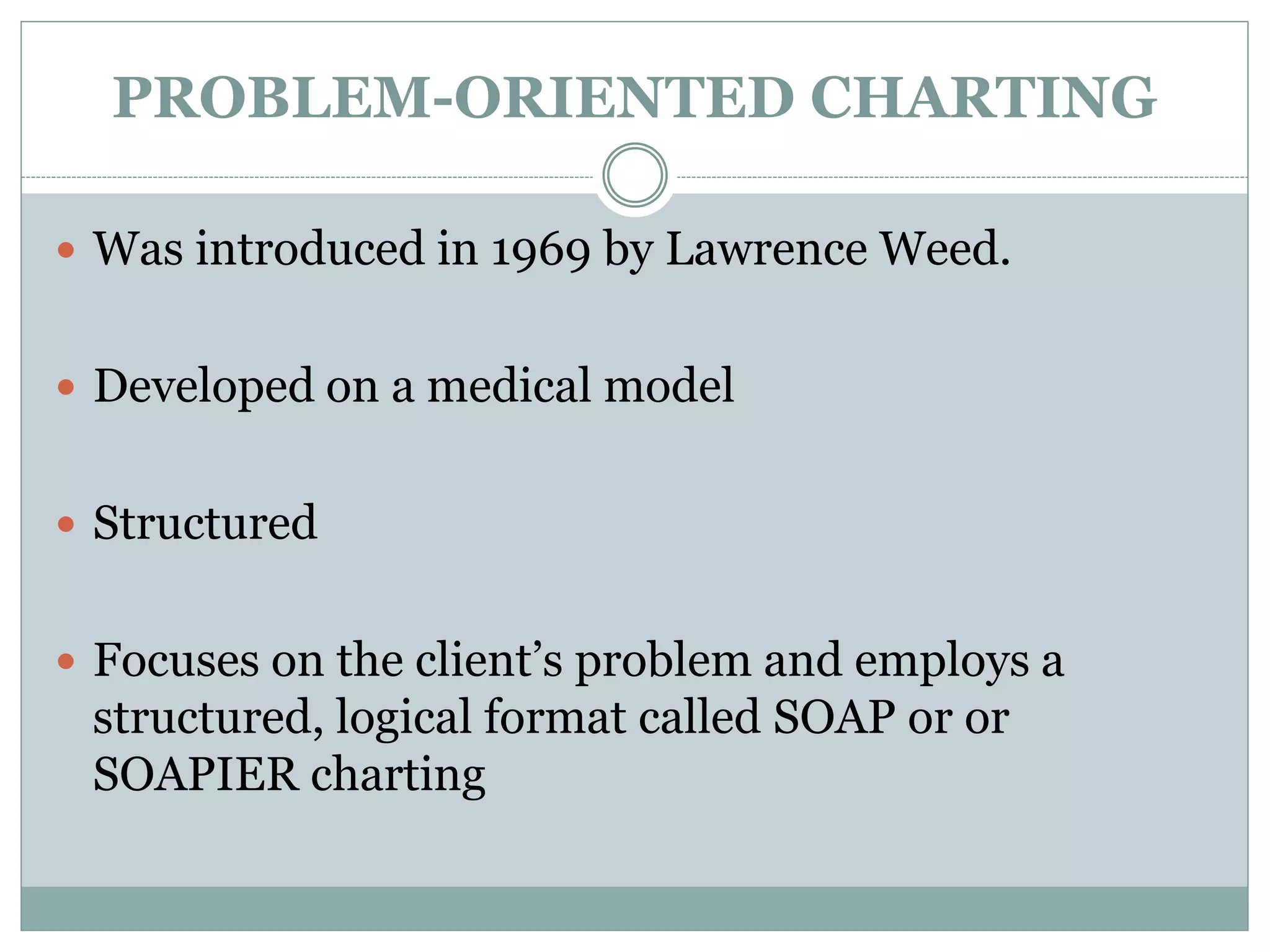 PROBLEM-ORIENTED CHARTING
 Was introduced in 1969 by Lawrence Weed.
 Developed on a medical model
 Structured
 Focuses on the client’s problem and employs a
structured, logical format called SOAP or or
SOAPIER charting
 