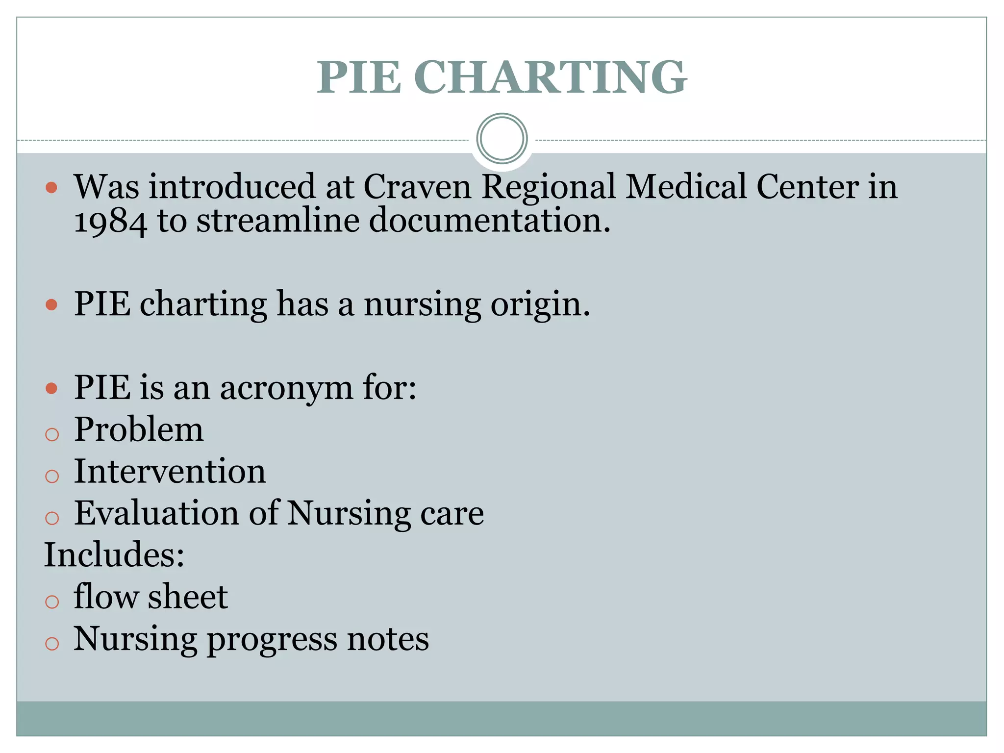PIE CHARTING
 Was introduced at Craven Regional Medical Center in
1984 to streamline documentation.
 PIE charting has a nursing origin.
 PIE is an acronym for:
o Problem
o Intervention
o Evaluation of Nursing care
Includes:
o flow sheet
o Nursing progress notes
 
