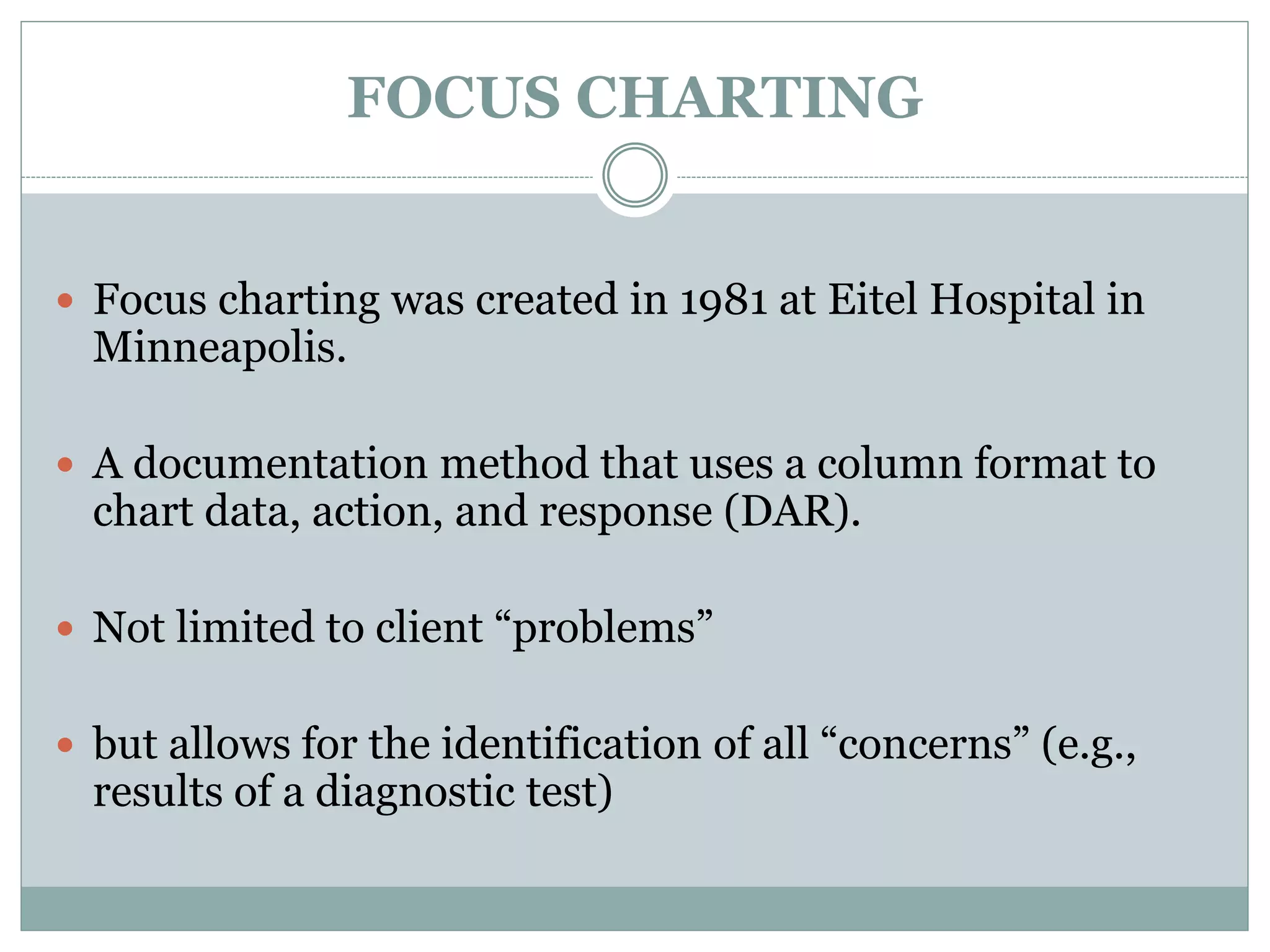 FOCUS CHARTING
 Focus charting was created in 1981 at Eitel Hospital in
Minneapolis.
 A documentation method that uses a column format to
chart data, action, and response (DAR).
 Not limited to client “problems”
 but allows for the identification of all “concerns” (e.g.,
results of a diagnostic test)
 