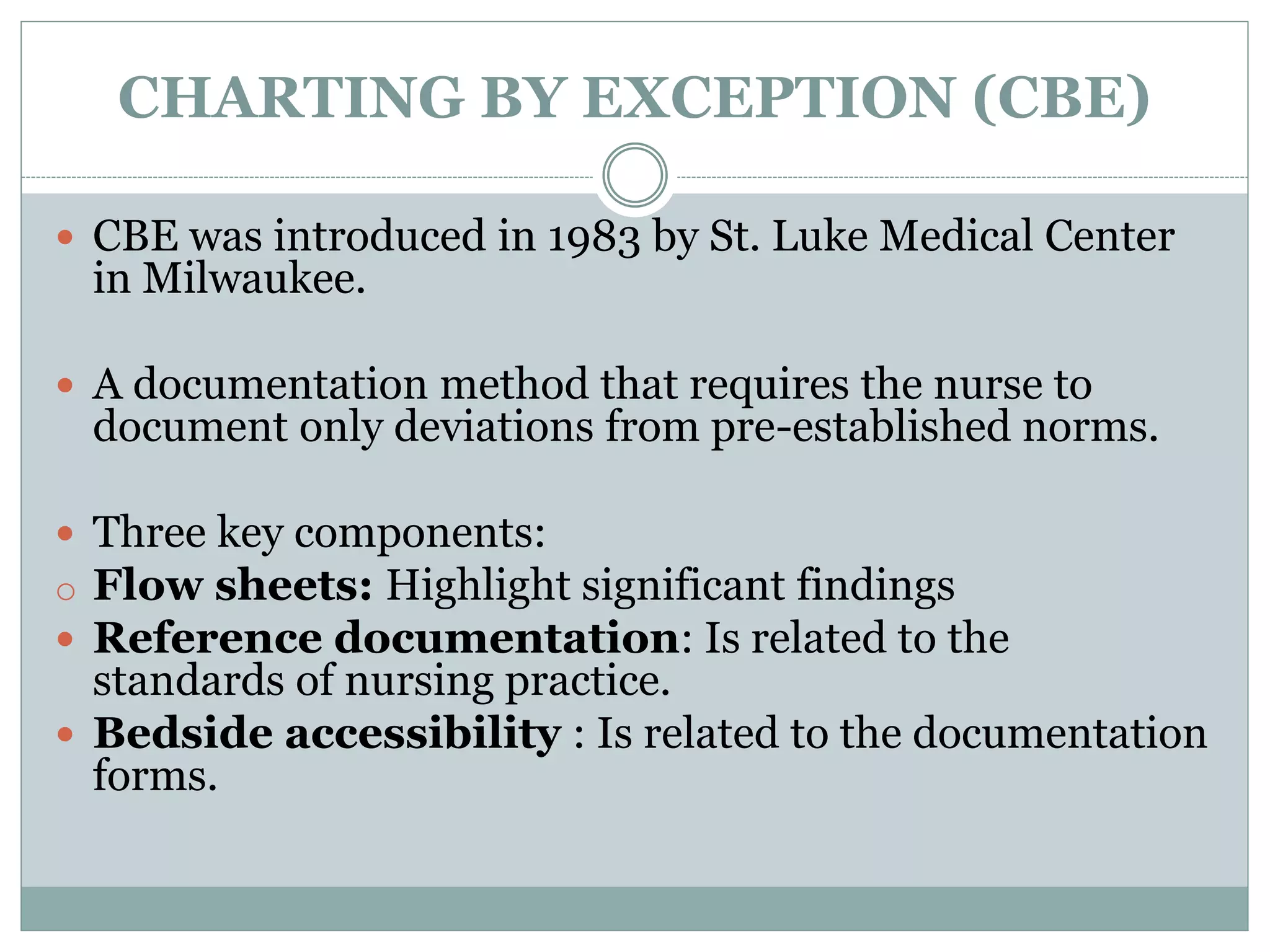 CHARTING BY EXCEPTION (CBE)
 CBE was introduced in 1983 by St. Luke Medical Center
in Milwaukee.
 A documentation method that requires the nurse to
document only deviations from pre-established norms.
 Three key components:
o Flow sheets: Highlight significant findings
 Reference documentation: Is related to the
standards of nursing practice.
 Bedside accessibility : Is related to the documentation
forms.
 