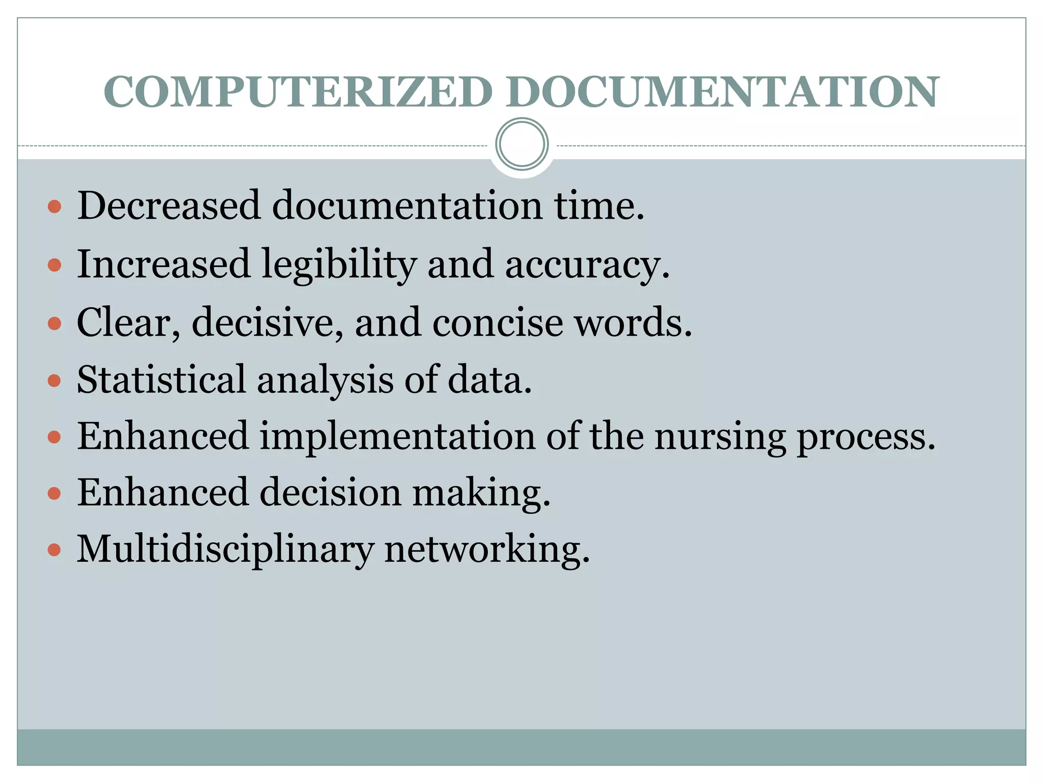 COMPUTERIZED DOCUMENTATION
 Decreased documentation time.
 Increased legibility and accuracy.
 Clear, decisive, and concise words.
 Statistical analysis of data.
 Enhanced implementation of the nursing process.
 Enhanced decision making.
 Multidisciplinary networking.
 