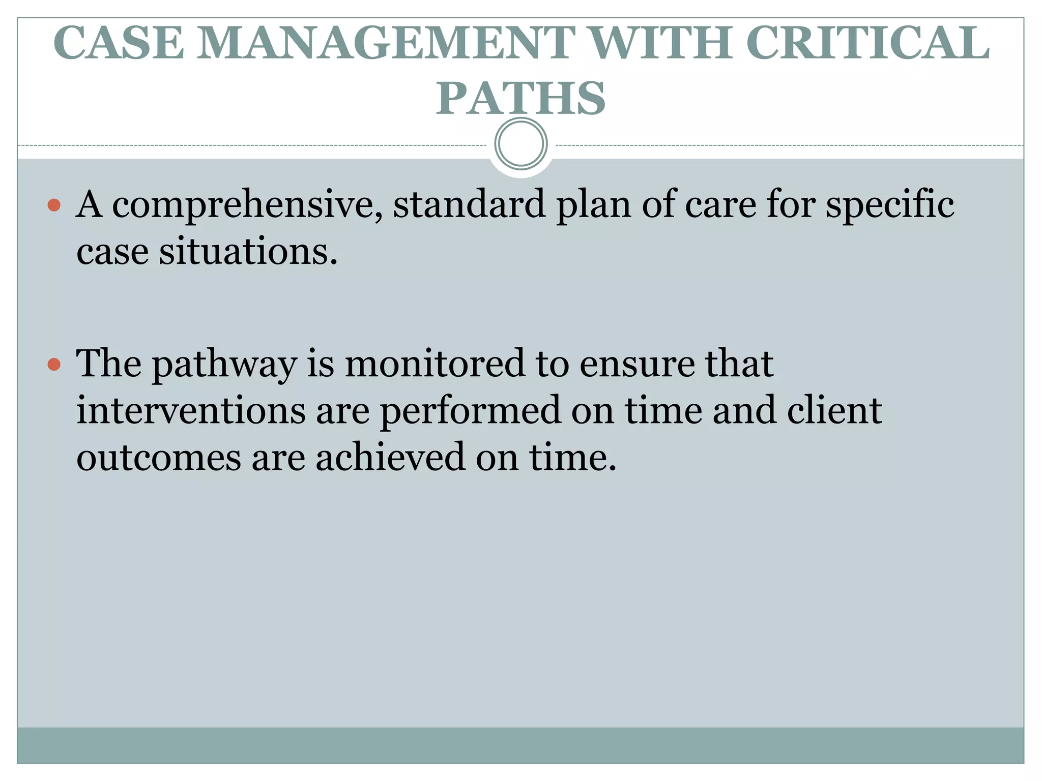 CASE MANAGEMENT WITH CRITICAL
PATHS
 A comprehensive, standard plan of care for specific
case situations.
 The pathway is monitored to ensure that
interventions are performed on time and client
outcomes are achieved on time.
 