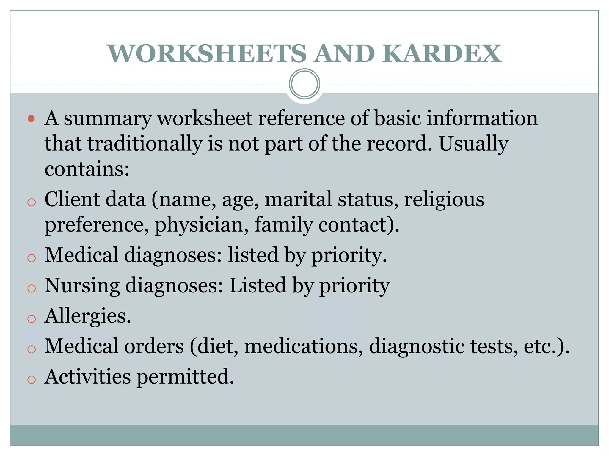WORKSHEETS AND KARDEX
 A summary worksheet reference of basic information
that traditionally is not part of the record. Usually
contains:
o Client data (name, age, marital status, religious
preference, physician, family contact).
o Medical diagnoses: listed by priority.
o Nursing diagnoses: Listed by priority
o Allergies.
o Medical orders (diet, medications, diagnostic tests, etc.).
o Activities permitted.
 