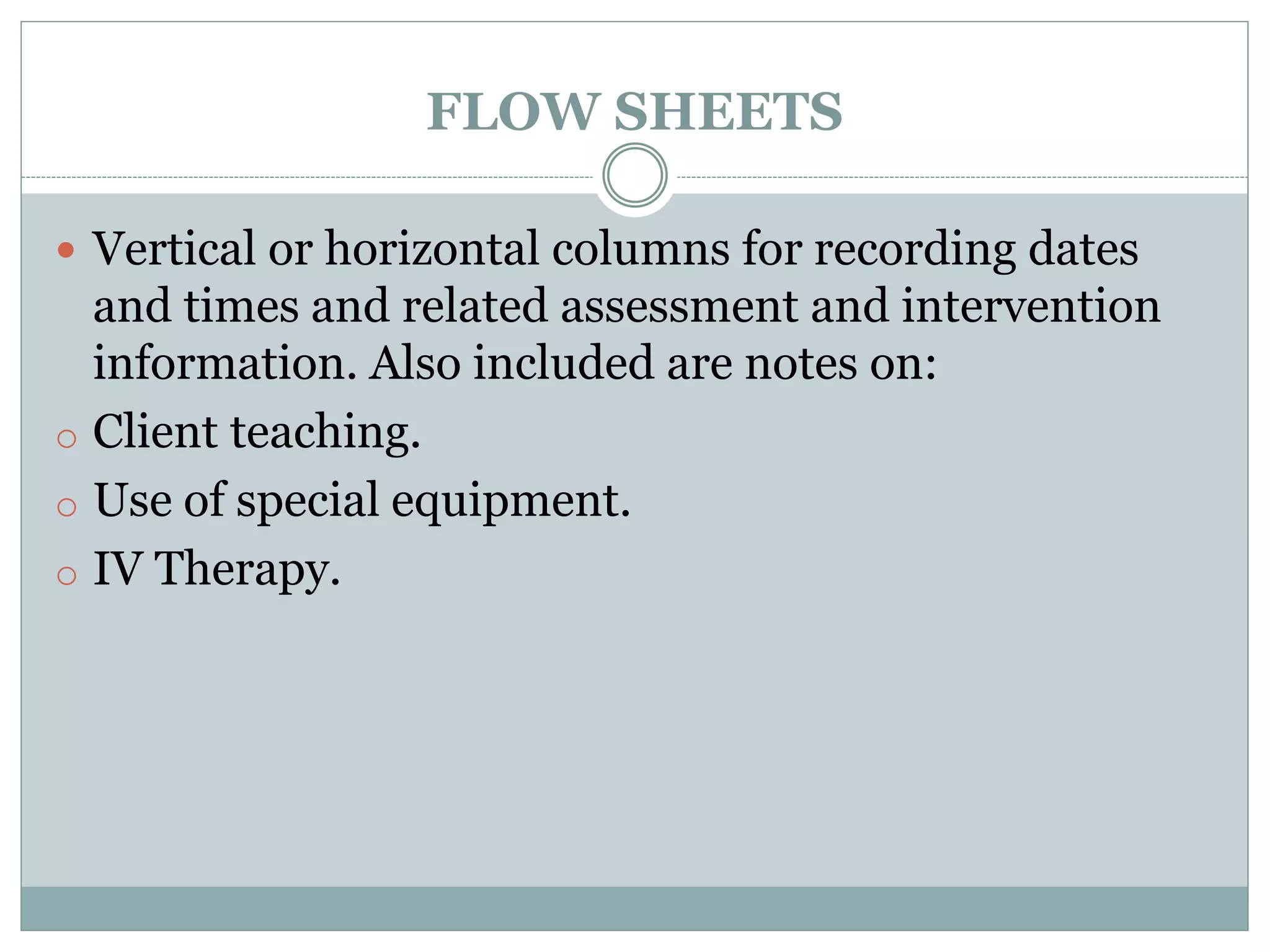 FLOW SHEETS
 Vertical or horizontal columns for recording dates
and times and related assessment and intervention
information. Also included are notes on:
o Client teaching.
o Use of special equipment.
o IV Therapy.
 