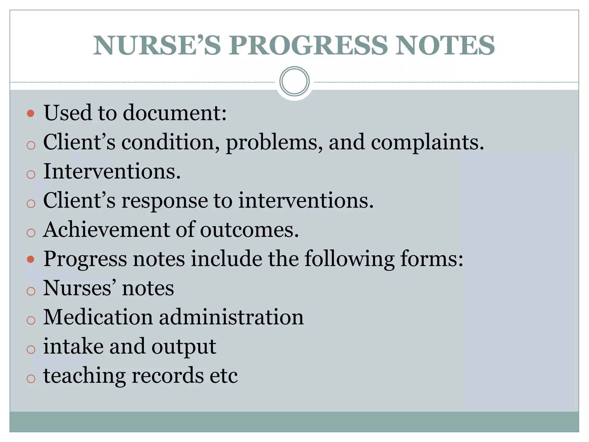NURSE’S PROGRESS NOTES
 Used to document:
o Client’s condition, problems, and complaints.
o Interventions.
o Client’s response to interventions.
o Achievement of outcomes.
 Progress notes include the following forms:
o Nurses’ notes
o Medication administration
o intake and output
o teaching records etc
 