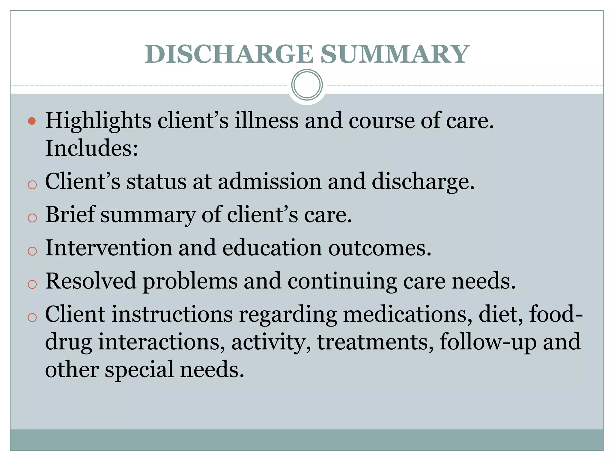 DISCHARGE SUMMARY
 Highlights client’s illness and course of care.
Includes:
o Client’s status at admission and discharge.
o Brief summary of client’s care.
o Intervention and education outcomes.
o Resolved problems and continuing care needs.
o Client instructions regarding medications, diet, food-
drug interactions, activity, treatments, follow-up and
other special needs.
 