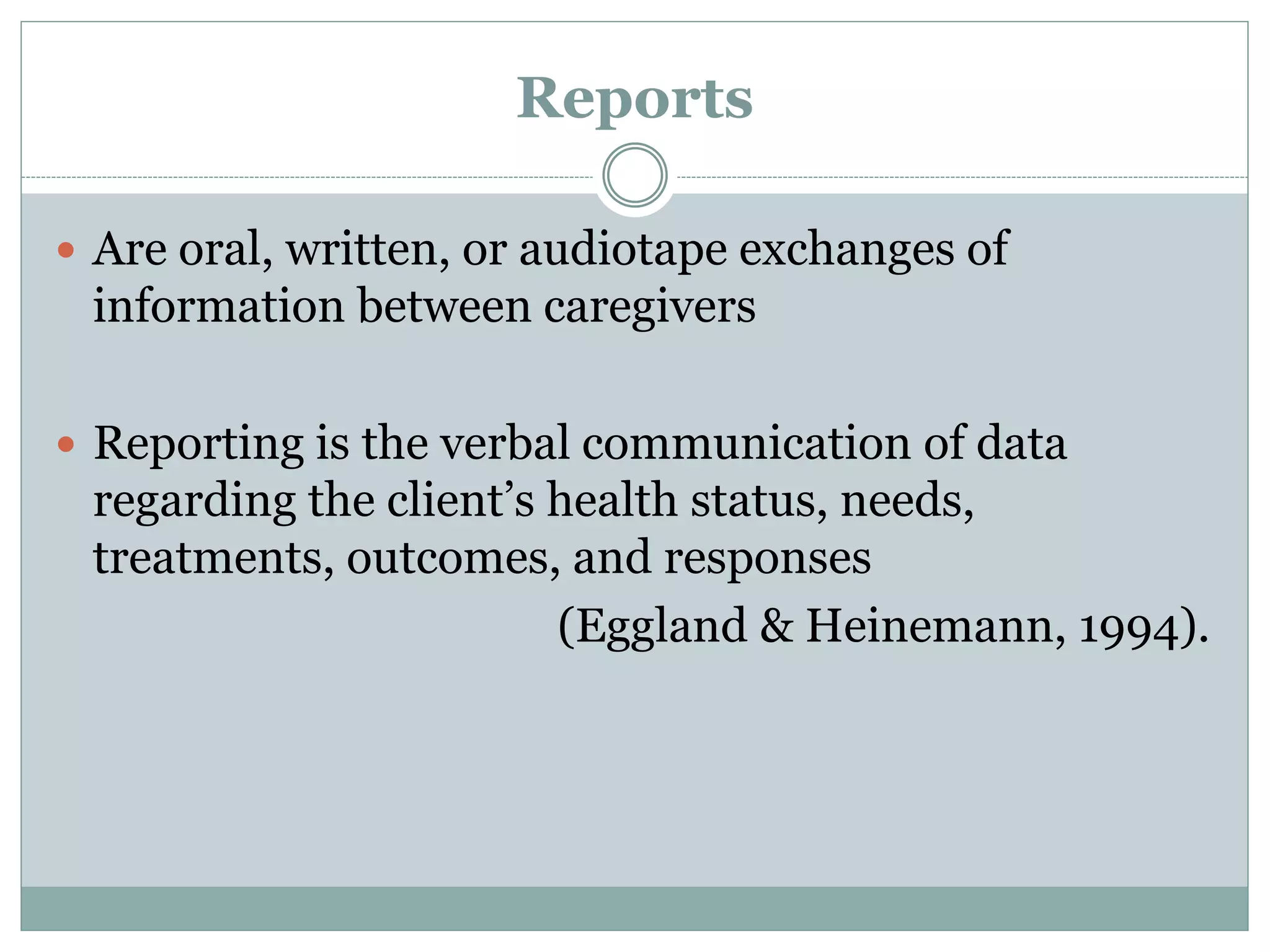 Reports
 Are oral, written, or audiotape exchanges of
information between caregivers
 Reporting is the verbal communication of data
regarding the client’s health status, needs,
treatments, outcomes, and responses
(Eggland & Heinemann, 1994).
 