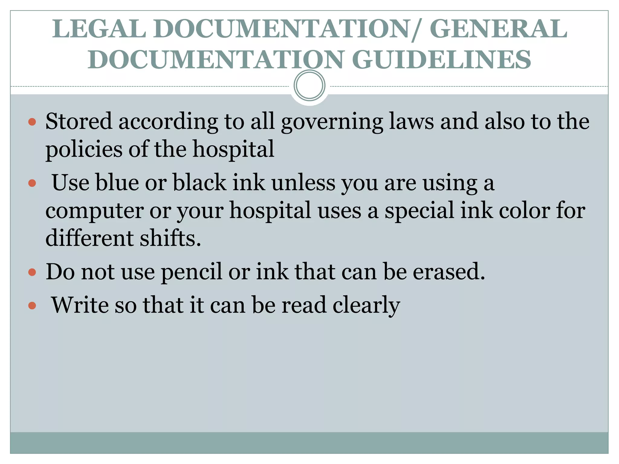 LEGAL DOCUMENTATION/ GENERAL
DOCUMENTATION GUIDELINES
 Stored according to all governing laws and also to the
policies of the hospital
 Use blue or black ink unless you are using a
computer or your hospital uses a special ink color for
different shifts.
 Do not use pencil or ink that can be erased.
 Write so that it can be read clearly
 