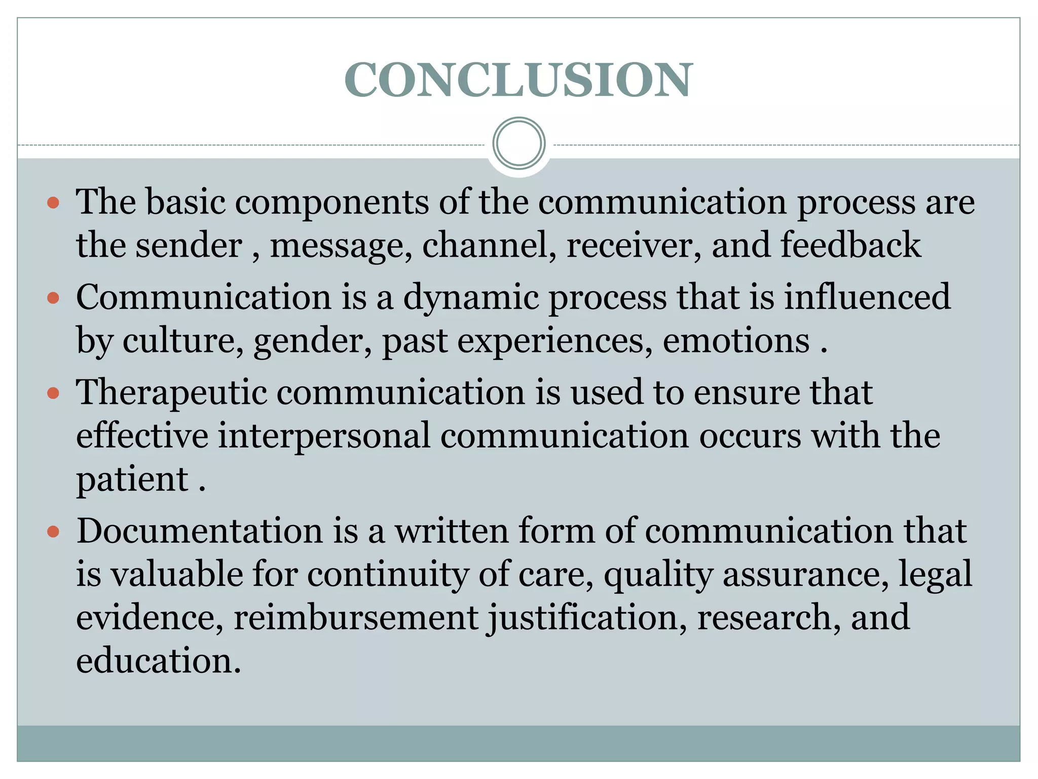 CONCLUSION
 The basic components of the communication process are
the sender , message, channel, receiver, and feedback
 Communication is a dynamic process that is influenced
by culture, gender, past experiences, emotions .
 Therapeutic communication is used to ensure that
effective interpersonal communication occurs with the
patient .
 Documentation is a written form of communication that
is valuable for continuity of care, quality assurance, legal
evidence, reimbursement justification, research, and
education.
 