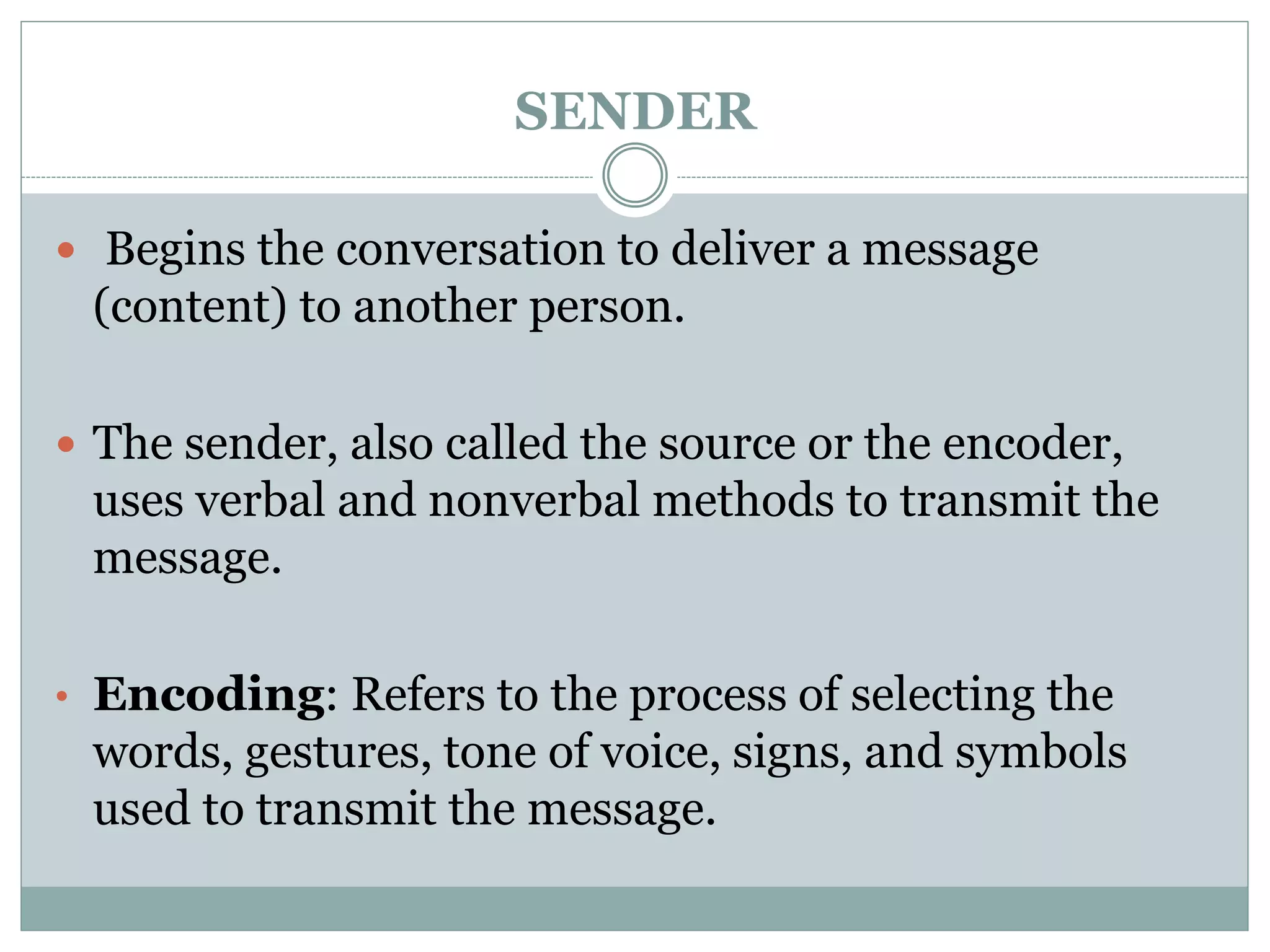 SENDER
 Begins the conversation to deliver a message
(content) to another person.
 The sender, also called the source or the encoder,
uses verbal and nonverbal methods to transmit the
message.
• Encoding: Refers to the process of selecting the
words, gestures, tone of voice, signs, and symbols
used to transmit the message.
 